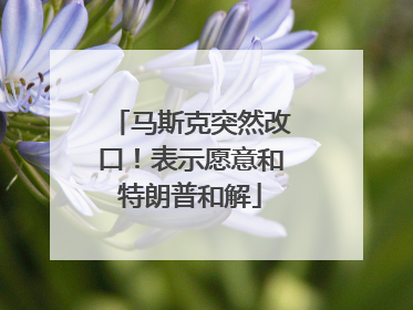 马斯克突然改口！表示愿意和特朗普和解