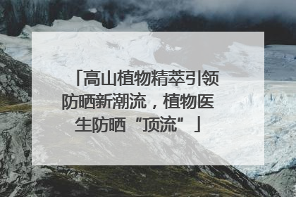 高山植物精萃引领防晒新潮流，植物医生防晒“顶流”