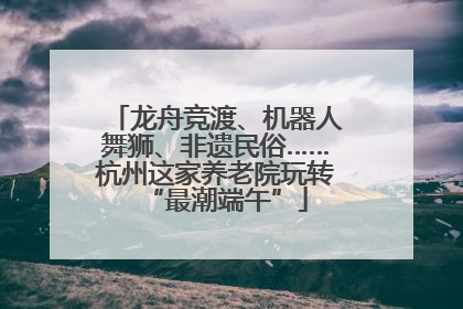 龙舟竞渡、机器人舞狮、非遗民俗……杭州这家养老院玩转“最潮端午”