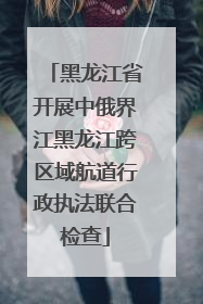黑龙江省开展中俄界江黑龙江跨区域航道行政执法联合检查