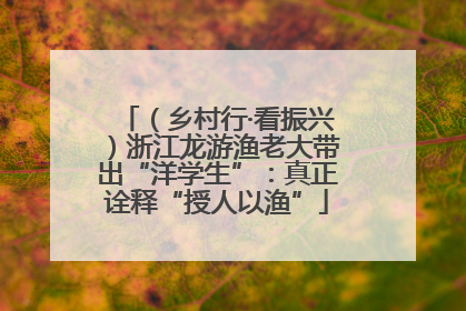 （乡村行·看振兴）浙江龙游渔老大带出“洋学生”：真正诠释“授人以渔”