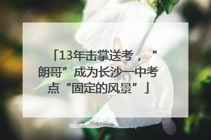 13年击掌送考，“朗哥”成为长沙一中考点“固定的风景”