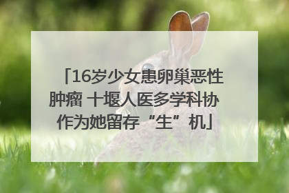 16岁少女患卵巢恶性肿瘤 十堰人医多学科协作为她留存“生”机