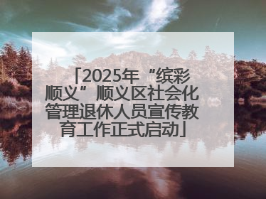 2025年“缤彩顺义”顺义区社会化管理退休人员宣传教育工作正式启动