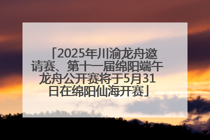 2025年川渝龙舟邀请赛、第十一届绵阳端午龙舟公开赛将于5月31日在绵阳仙海开赛