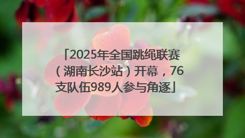 2025年全国跳绳联赛（湖南长沙站）开幕，76支队伍989人参与角逐