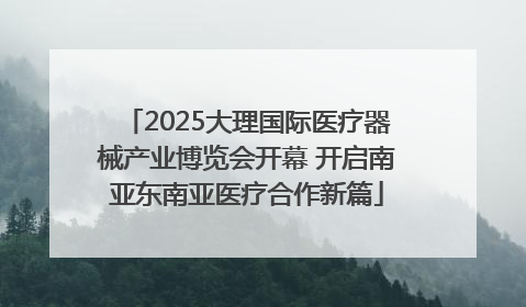 2025大理国际医疗器械产业博览会开幕 开启南亚东南亚医疗合作新篇