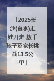 2025长沙(夏季)走娃开走 数千孩子及家长挑战13.5公里