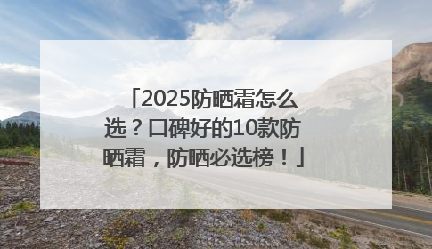2025防晒霜怎么选？口碑好的10款防晒霜，防晒必选榜！