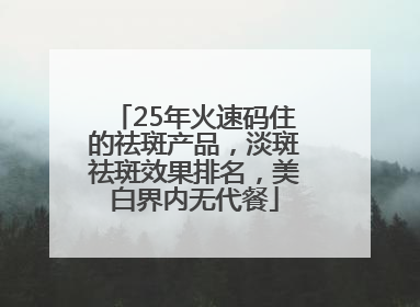 25年火速码住的祛斑产品，淡斑祛斑效果排名，美白界内无代餐