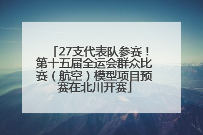 27支代表队参赛！第十五届全运会群众比赛（航空）模型项目预赛在北川开赛