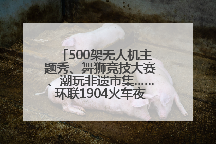 500架无人机主题秀、舞狮竞技大赛、潮玩非遗市集……环联1904火车夜市迎来两周年庆典