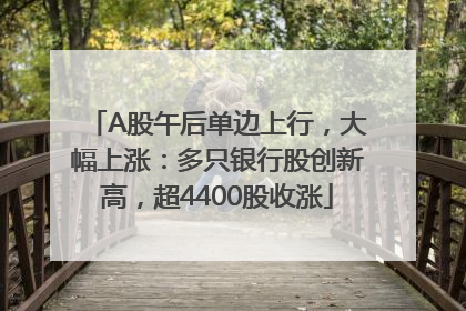A股午后单边上行，大幅上涨：多只银行股创新高，超4400股收涨