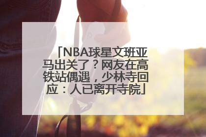 NBA球星文班亚马出关了？网友在高铁站偶遇，少林寺回应：人已离开寺院